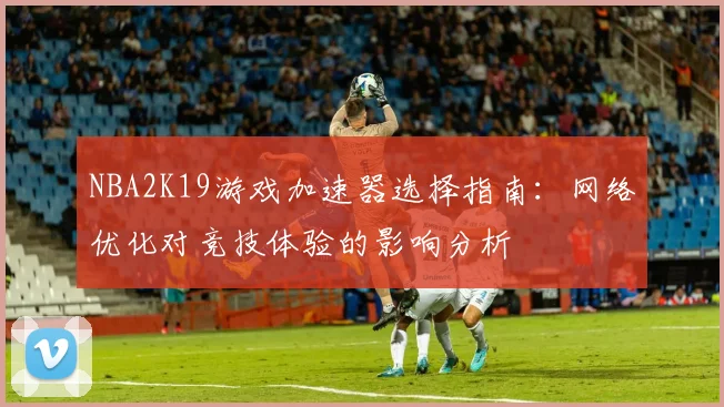 NBA2K19游戏加速器选择指南：网络优化对竞技体验的影响分析