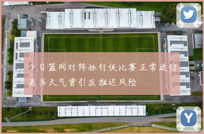 今日篮网对阵独行侠比赛正常进行恶劣天气曾引发推迟风险
