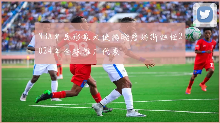 NBA年度形象大使揭晓詹姆斯担任2024年全球推广代表