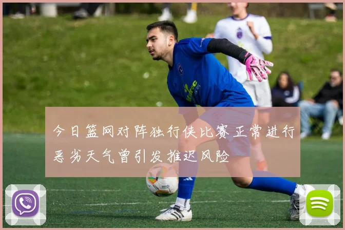 今日篮网对阵独行侠比赛正常进行恶劣天气曾引发推迟风险
