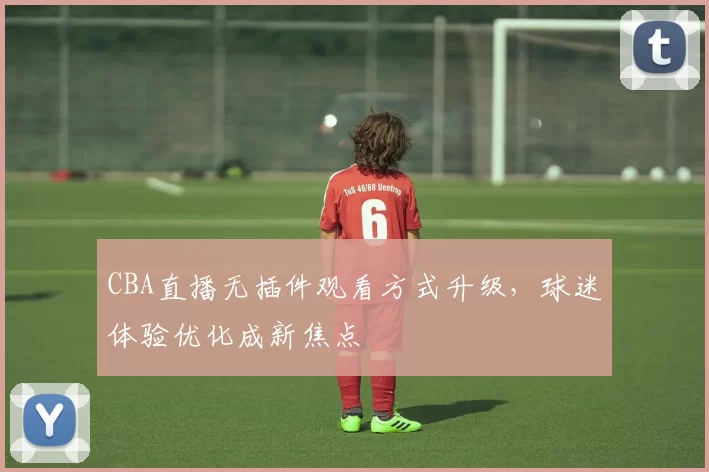 CBA直播无插件观看方式升级,球迷体验优化成新焦点