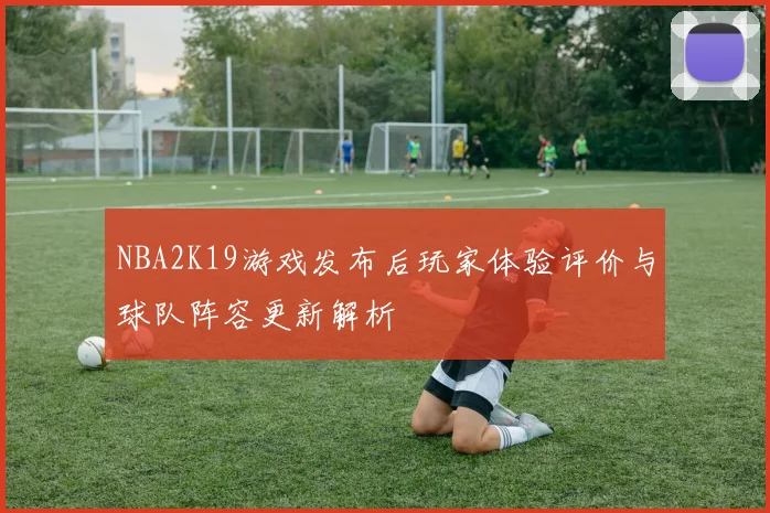NBA2K19游戏发布后玩家体验评价与球队阵容更新解析