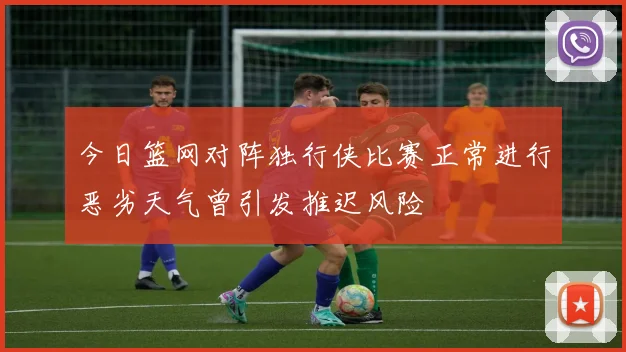 今日篮网对阵独行侠比赛正常进行恶劣天气曾引发推迟风险