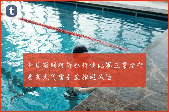 今日篮网对阵独行侠比赛正常进行恶劣天气曾引发推迟风险
