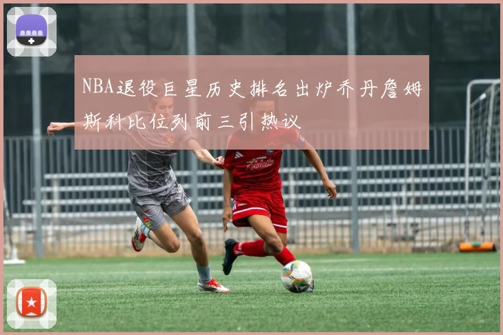 NBA退役巨星历史排名出炉乔丹詹姆斯科比位列前三引热议