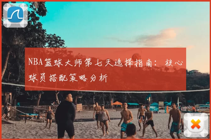 NBA篮球大师第七天选择指南：核心球员搭配策略分析