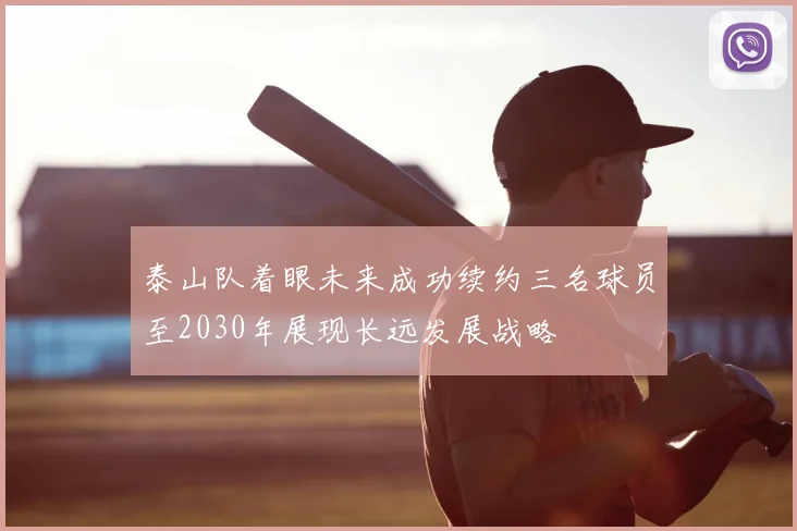 泰山队着眼未来成功续约三名球员至2030年展现长远发展战略
