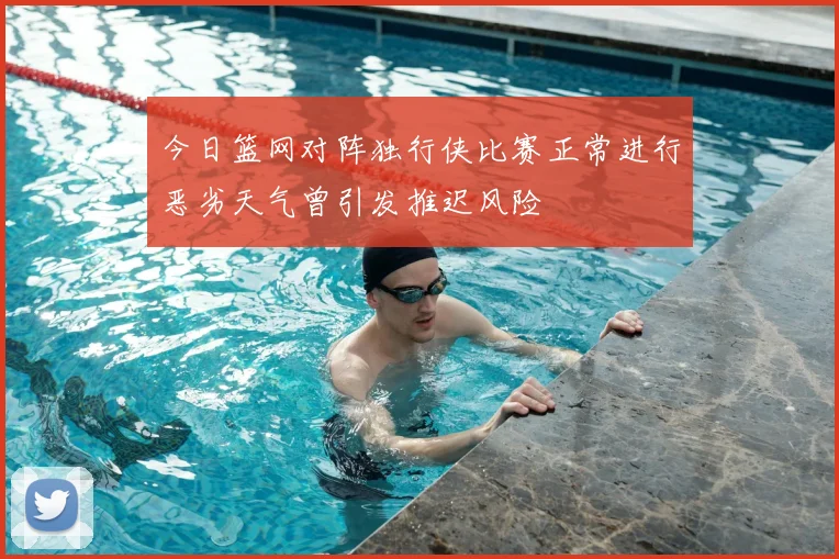 今日篮网对阵独行侠比赛正常进行恶劣天气曾引发推迟风险