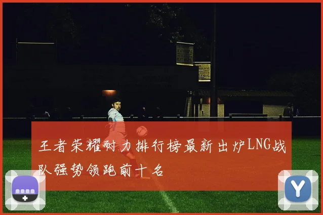 王者荣耀耐力排行榜最新出炉LNG战队强势领跑前十名