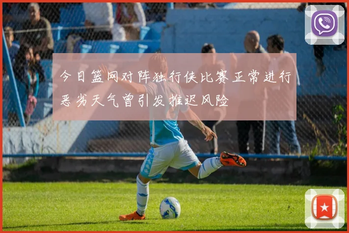 今日篮网对阵独行侠比赛正常进行恶劣天气曾引发推迟风险