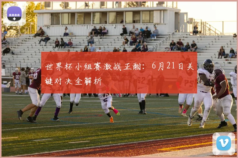 世界杯小组赛激战正酣：6月21日关键对决全解析
