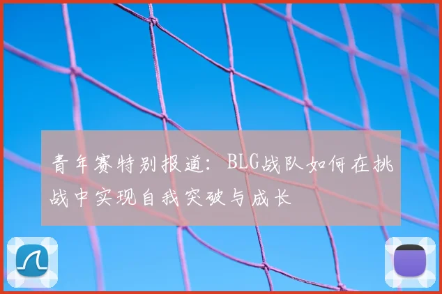 青年赛特别报道:BLG战队如何在挑战中实现自我突破与成长