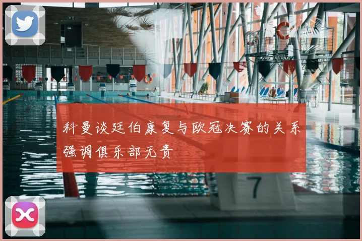 科曼谈廷伯康复与欧冠决赛的关系强调俱乐部无责