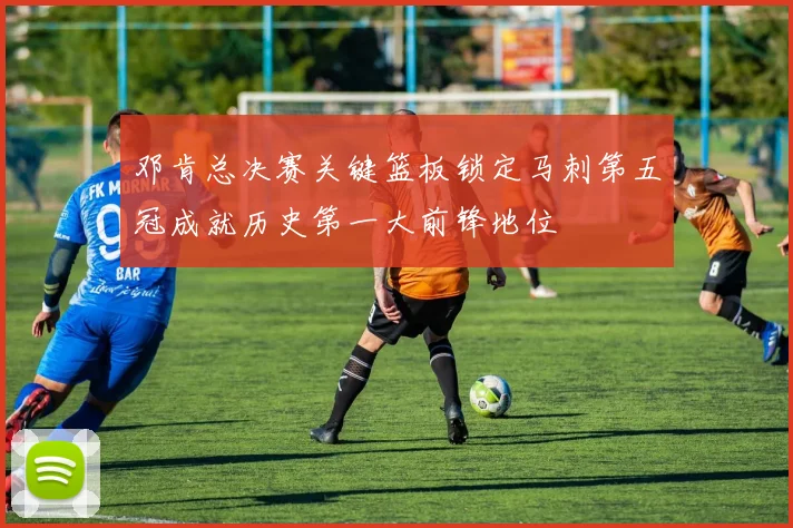 邓肯总决赛关键篮板锁定马刺第五冠成就历史第一大前锋地位