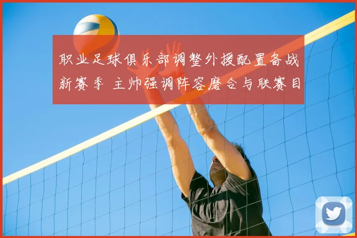 职业足球俱乐部调整外援配置备战新赛季 主帅强调阵容磨合与联赛目标