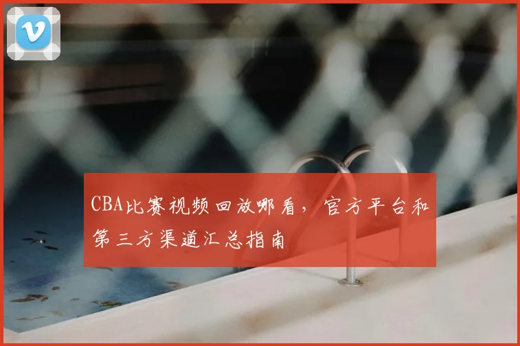 CBA比赛视频回放哪看,官方平台和第三方渠道汇总指南