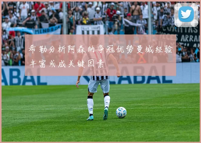 希勒分析阿森纳争冠优势曼城经验丰富或成关键因素