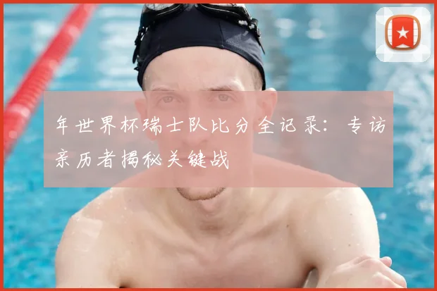年世界杯瑞士队比分全记录：专访亲历者揭秘关键战