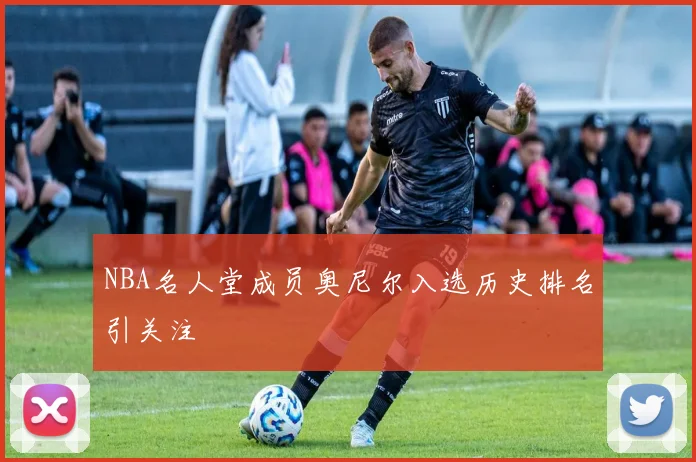 NBA名人堂成员奥尼尔入选历史排名引关注