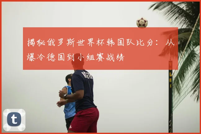 揭秘俄罗斯世界杯韩国队比分：从爆冷德国到小组赛战绩