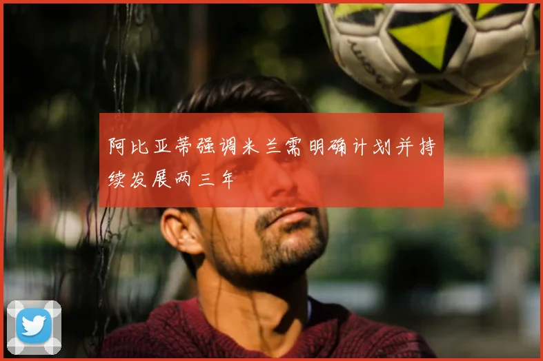 阿比亚蒂强调米兰需明确计划并持续发展两三年