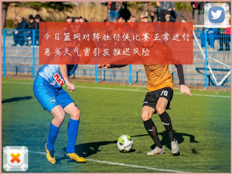 今日篮网对阵独行侠比赛正常进行恶劣天气曾引发推迟风险