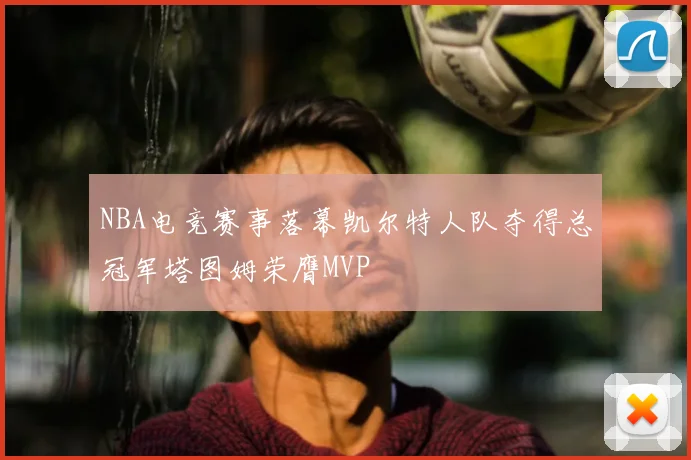 NBA电竞赛事落幕凯尔特人队夺得总冠军塔图姆荣膺MVP