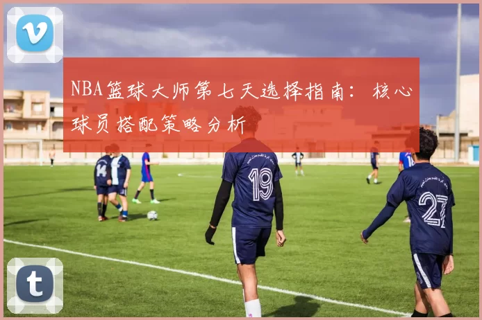 NBA篮球大师第七天选择指南：核心球员搭配策略分析