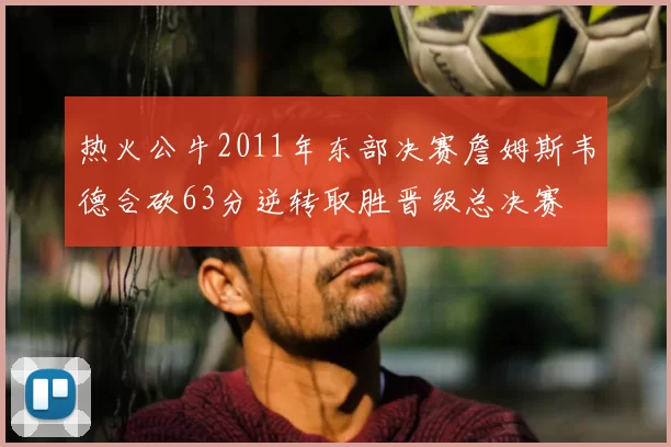 热火公牛2011年东部决赛詹姆斯韦德合砍63分逆转取胜晋级总决赛