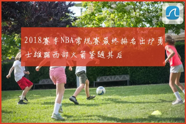 2018赛季NBA常规赛最终排名出炉勇士雄踞西部火箭紧随其后
