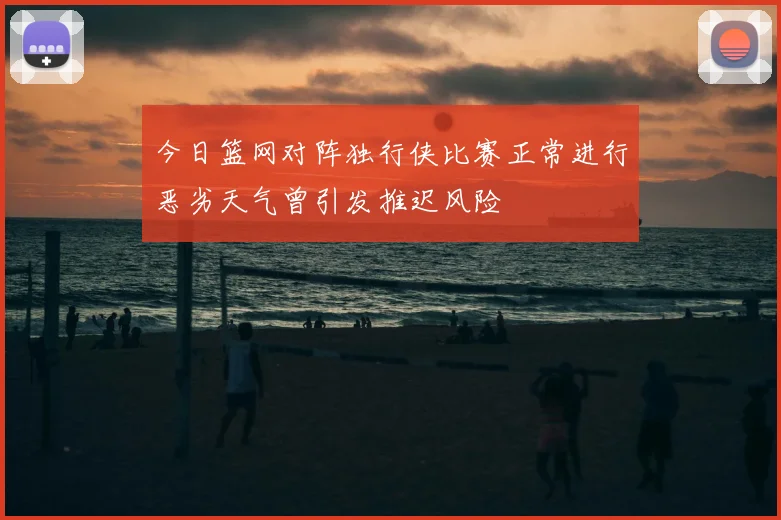 今日篮网对阵独行侠比赛正常进行恶劣天气曾引发推迟风险