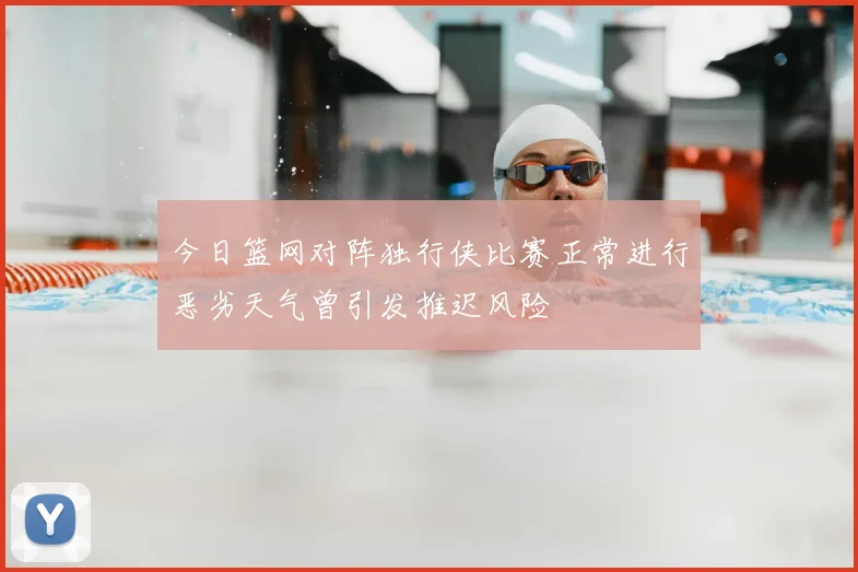 今日篮网对阵独行侠比赛正常进行恶劣天气曾引发推迟风险