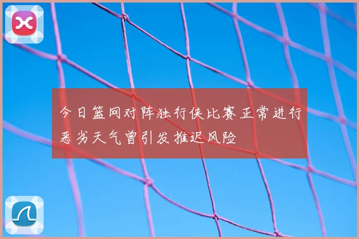 今日篮网对阵独行侠比赛正常进行恶劣天气曾引发推迟风险