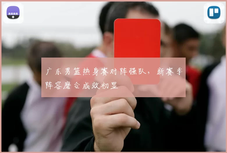 广东男篮热身赛对阵强队,新赛季阵容磨合成效初显