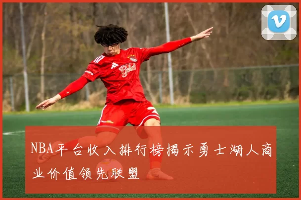 NBA平台收入排行榜揭示勇士湖人商业价值领先联盟