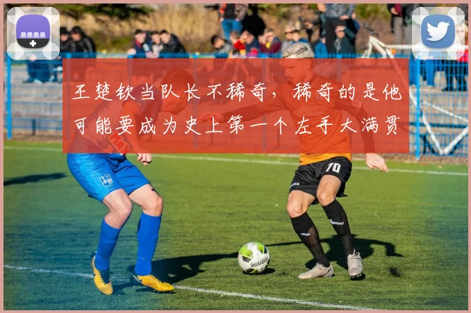 王楚钦当队长不稀奇,稀奇的是他可能要成为史上第一个左手大满贯