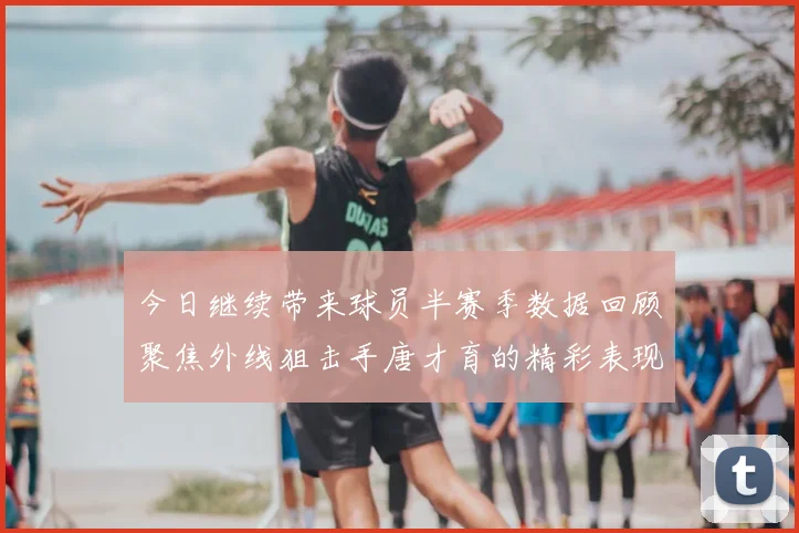 今日继续带来球员半赛季数据回顾聚焦外线狙击手唐才育的精彩表现与成长