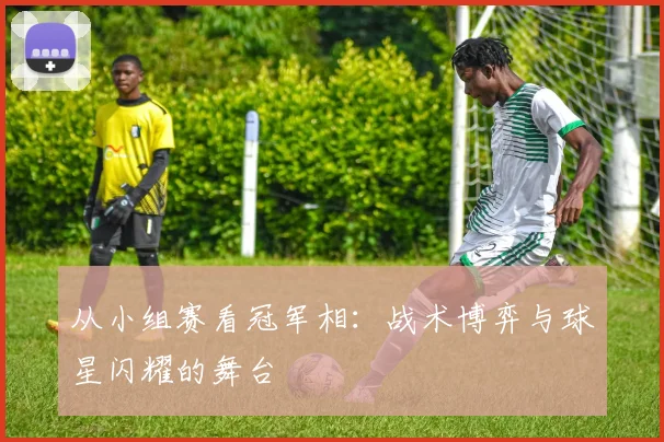 从小组赛看冠军相:战术博弈与球星闪耀的舞台