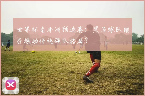 世界杯南非洲预选赛:黑马球队能否撼动传统强队格局?