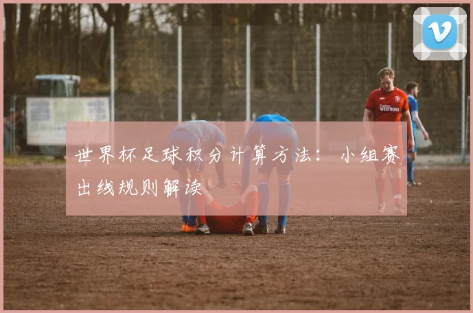 世界杯足球积分计算方法:小组赛出线规则解读