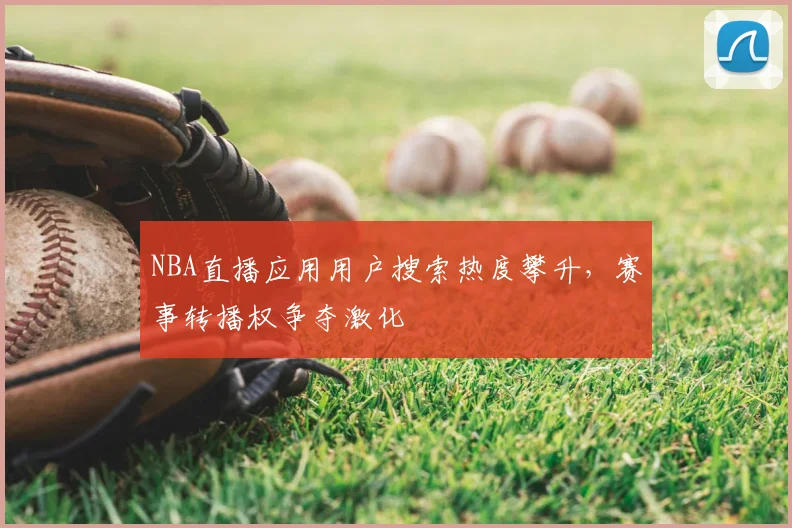 NBA直播应用用户搜索热度攀升,赛事转播权争夺激化