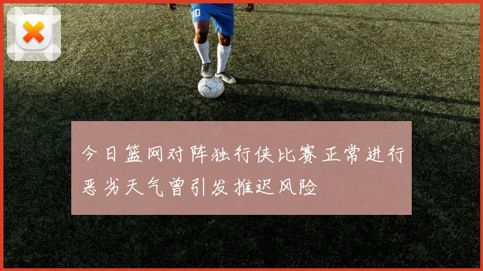 今日篮网对阵独行侠比赛正常进行恶劣天气曾引发推迟风险