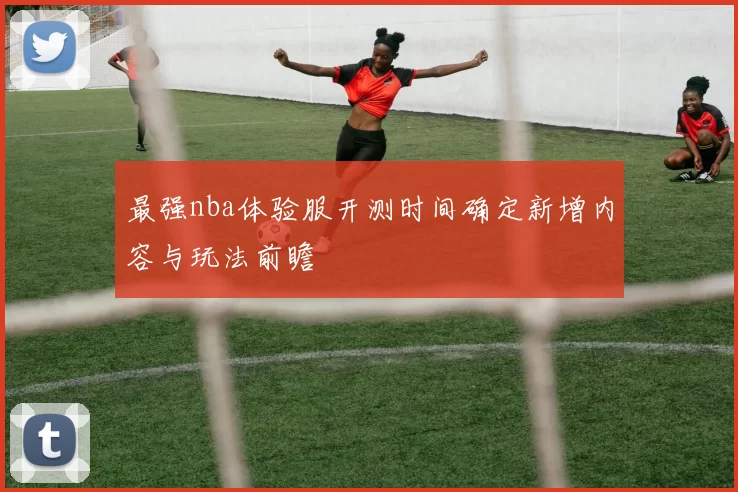 最强nba体验服开测时间确定新增内容与玩法前瞻