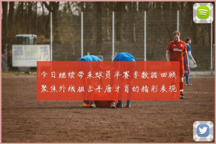 今日继续带来球员半赛季数据回顾聚焦外线狙击手唐才育的精彩表现与成长