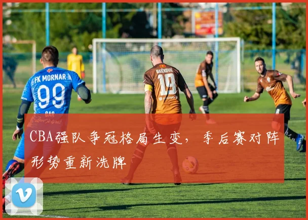 CBA强队争冠格局生变，季后赛对阵形势重新洗牌