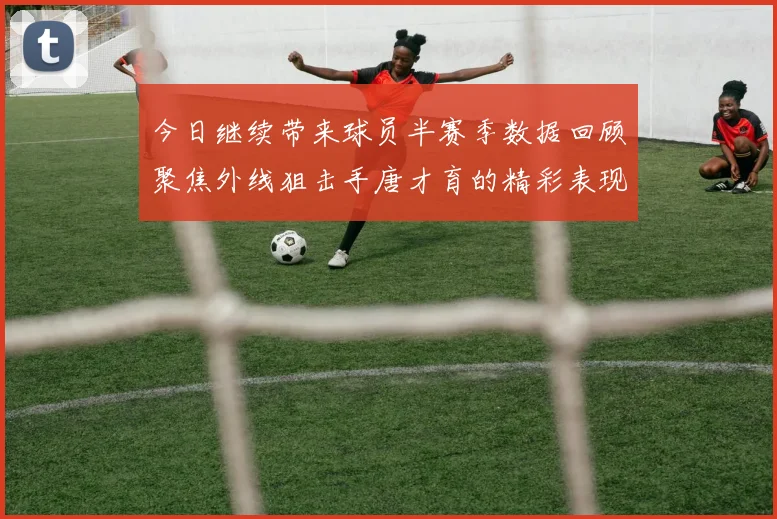 今日继续带来球员半赛季数据回顾聚焦外线狙击手唐才育的精彩表现与成长