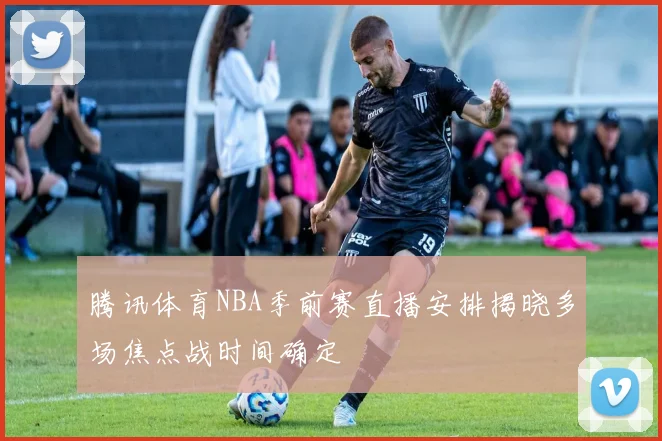 腾讯体育NBA季前赛直播安排揭晓多场焦点战时间确定