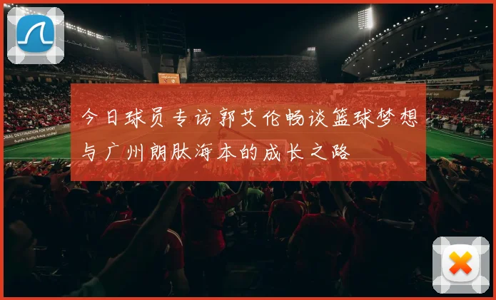 今日球员专访郭艾伦畅谈篮球梦想与广州朗肽海本的成长之路