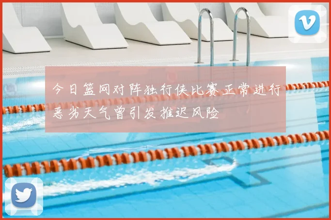 今日篮网对阵独行侠比赛正常进行恶劣天气曾引发推迟风险