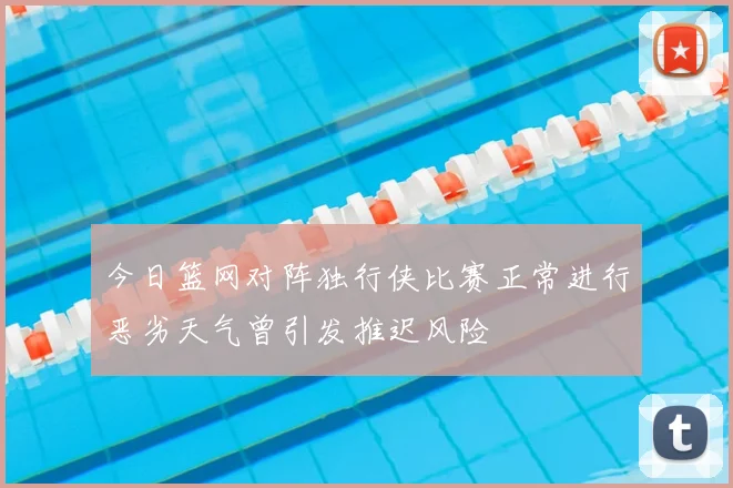 今日篮网对阵独行侠比赛正常进行恶劣天气曾引发推迟风险